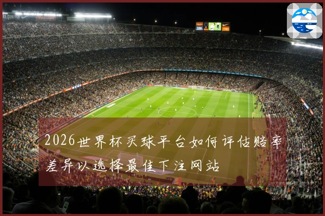 2026世界杯买球平台如何评估赔率差异以选择最佳下注网站