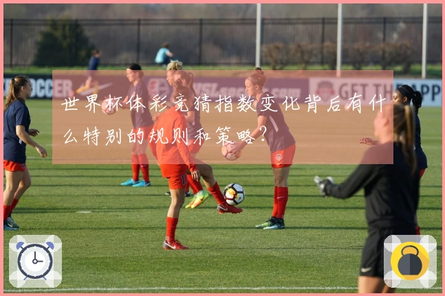 世界杯体彩竞猜指数变化背后有什么特别的规则和策略？
